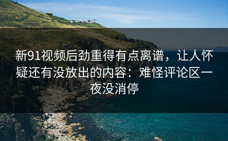 新91视频后劲重得有点离谱，让人怀疑还有没放出的内容：难怪评论区一夜没消停