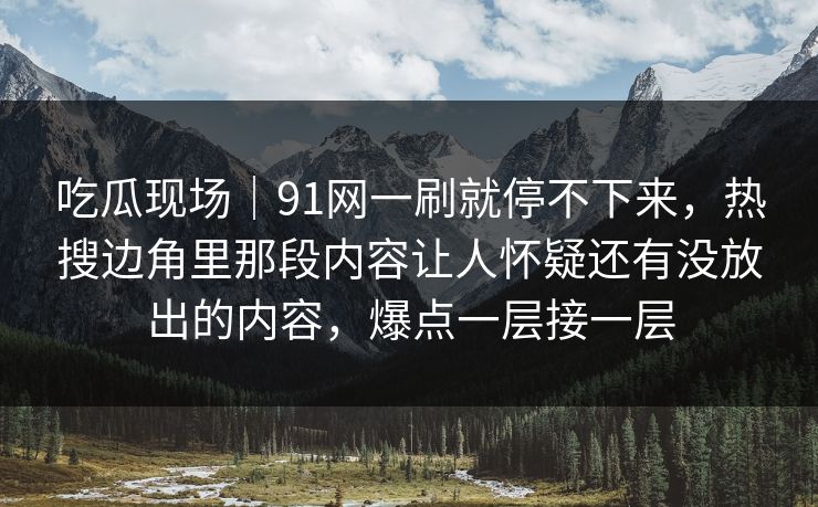 吃瓜现场｜91网一刷就停不下来，热搜边角里那段内容让人怀疑还有没放出的内容，爆点一层接一层