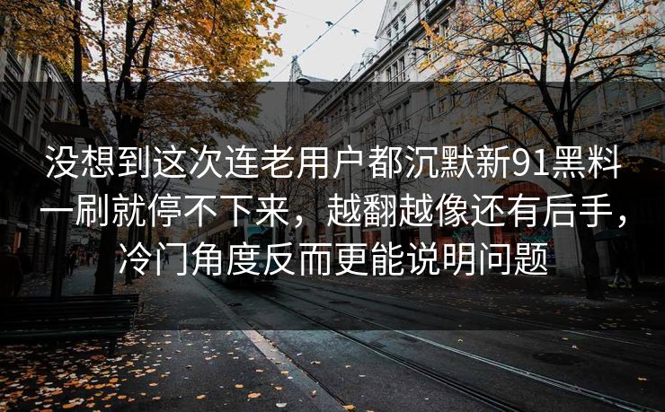 没想到这次连老用户都沉默新91黑料一刷就停不下来，越翻越像还有后手，冷门角度反而更能说明问题