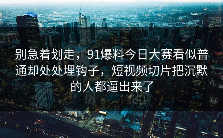 别急着划走，91爆料今日大赛看似普通却处处埋钩子，短视频切片把沉默的人都逼出来了