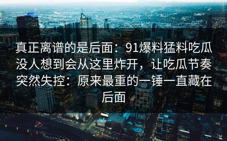 真正离谱的是后面：91爆料猛料吃瓜没人想到会从这里炸开，让吃瓜节奏突然失控：原来最重的一锤一直藏在后面