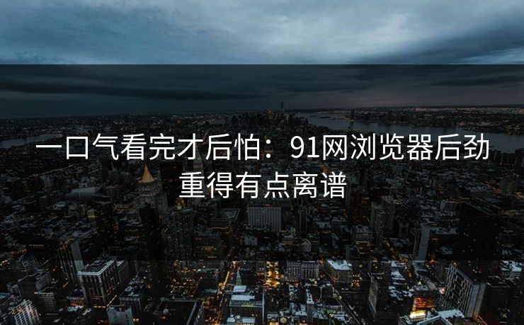 一口气看完才后怕：91网浏览器后劲重得有点离谱