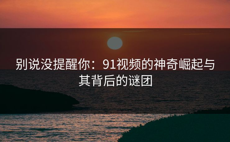 别说没提醒你：91视频的神奇崛起与其背后的谜团