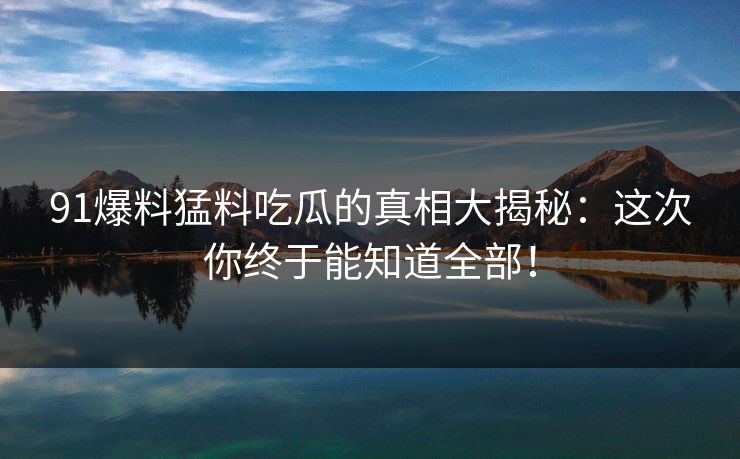 91爆料猛料吃瓜的真相大揭秘：这次你终于能知道全部！