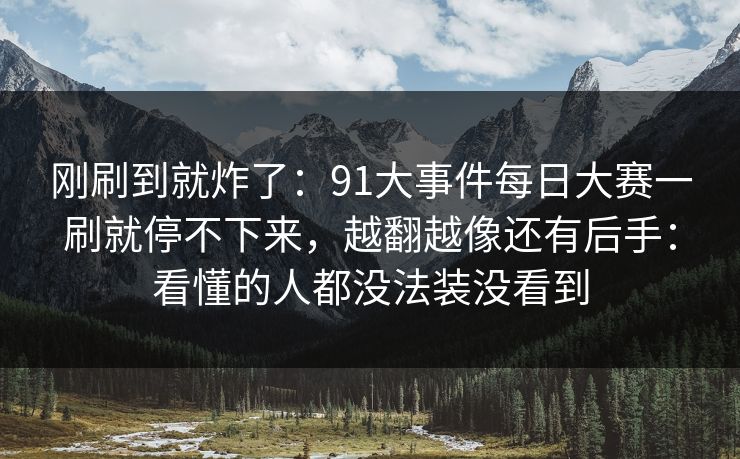 刚刷到就炸了：91大事件每日大赛一刷就停不下来，越翻越像还有后手：看懂的人都没法装没看到