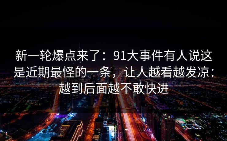 新一轮爆点来了:91大事件有人说这是近期最怪的一条,让人越看越发凉:越到后面越不敢快进 新一轮爆点来了:91大事件有人说这是近期最怪的一条,让人越看越发凉:越到后面越不敢快进