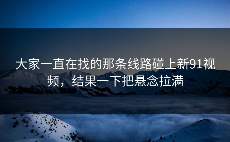 大家一直在找的那条线路碰上新91视频，结果一下把悬念拉满
