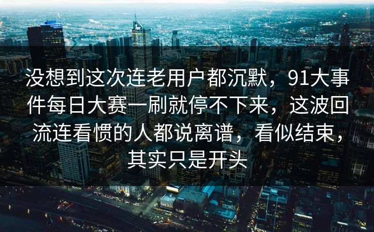 没想到这次连老用户都沉默，91大事件每日大赛一刷就停不下来，这波回流连看惯的人都说离谱，看似结束，其实只是开头