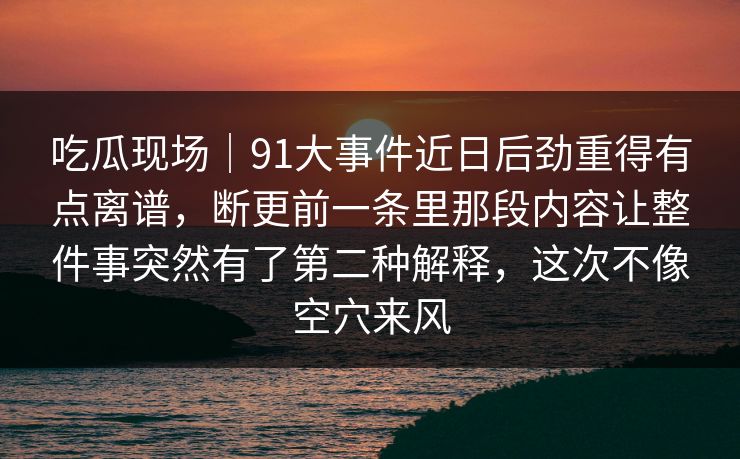 吃瓜现场｜91大事件近日后劲重得有点离谱，断更前一条里那段内容让整件事突然有了第二种解释，这次不像空穴来风
