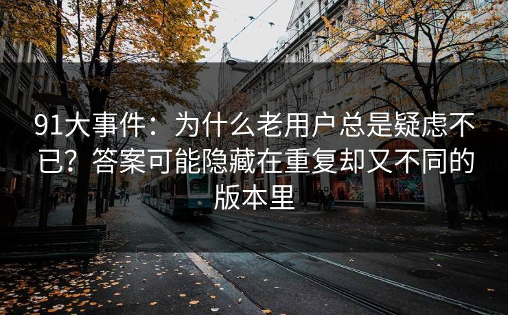 91大事件：为什么老用户总是疑虑不已？答案可能隐藏在重复却又不同的版本里