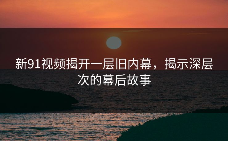 新91视频揭开一层旧内幕，揭示深层次的幕后故事