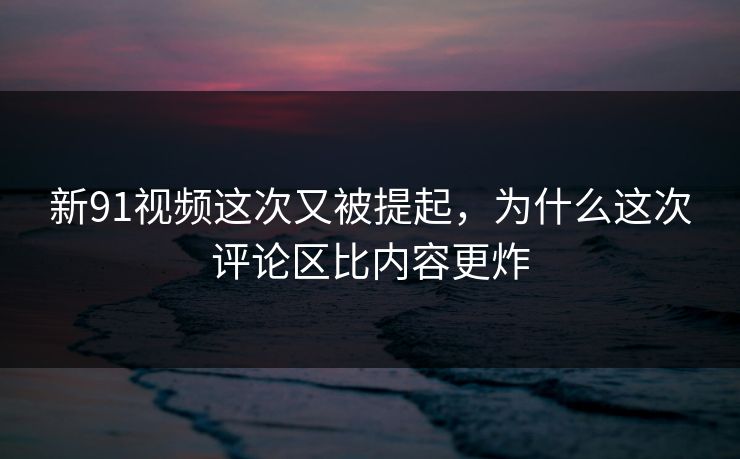 新91视频这次又被提起，为什么这次评论区比内容更炸