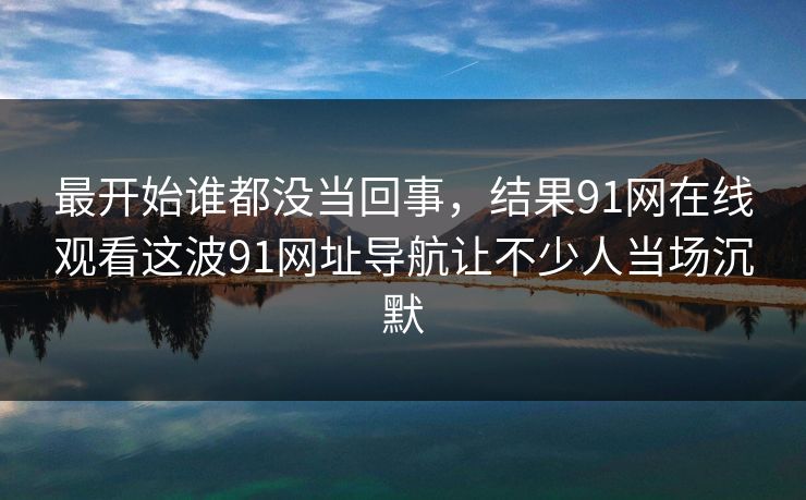 最开始谁都没当回事，结果91网在线观看这波91网址导航让不少人当场沉默