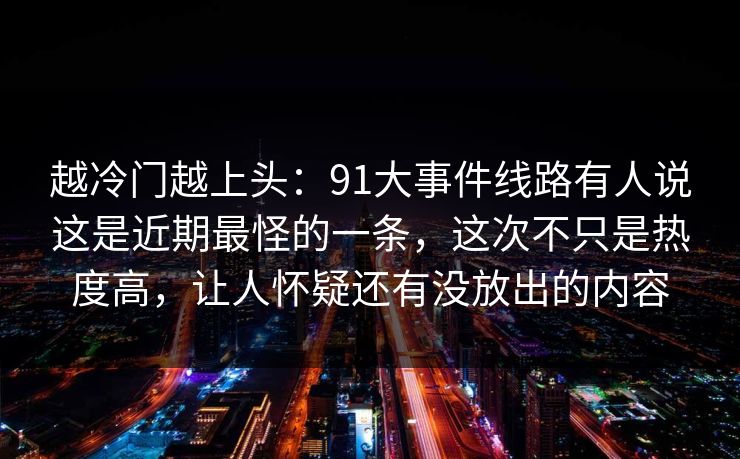 越冷门越上头：91大事件线路有人说这是近期最怪的一条，这次不只是热度高，让人怀疑还有没放出的内容