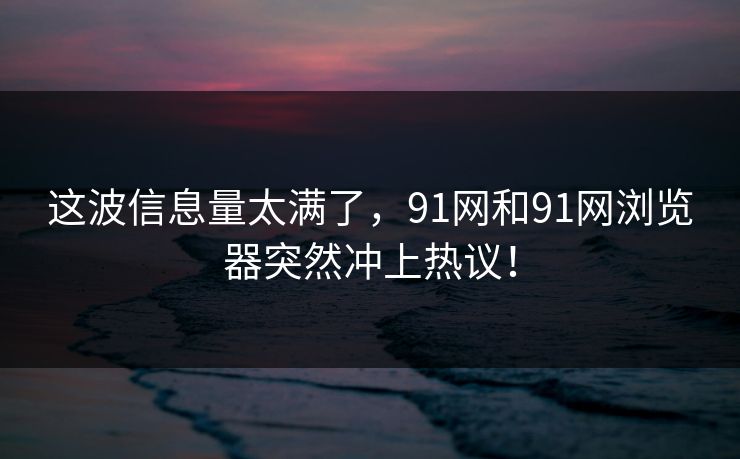 这波信息量太满了，91网和91网浏览器突然冲上热议！