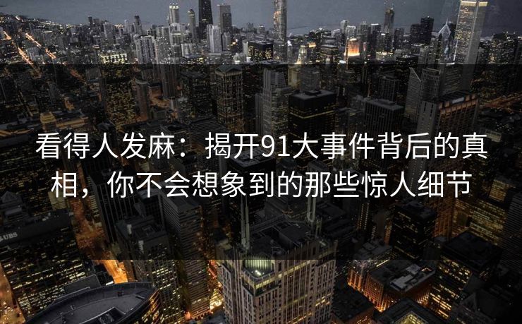 看得人发麻：揭开91大事件背后的真相，你不会想象到的那些惊人细节