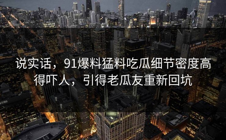 说实话，91爆料猛料吃瓜细节密度高得吓人，引得老瓜友重新回坑
