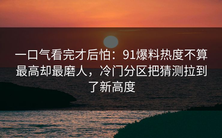 一口气看完才后怕：91爆料热度不算最高却最磨人，冷门分区把猜测拉到了新高度