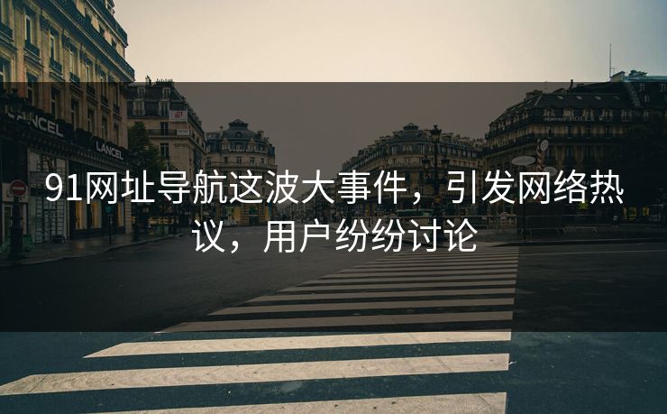 91网址导航这波大事件，引发网络热议，用户纷纷讨论