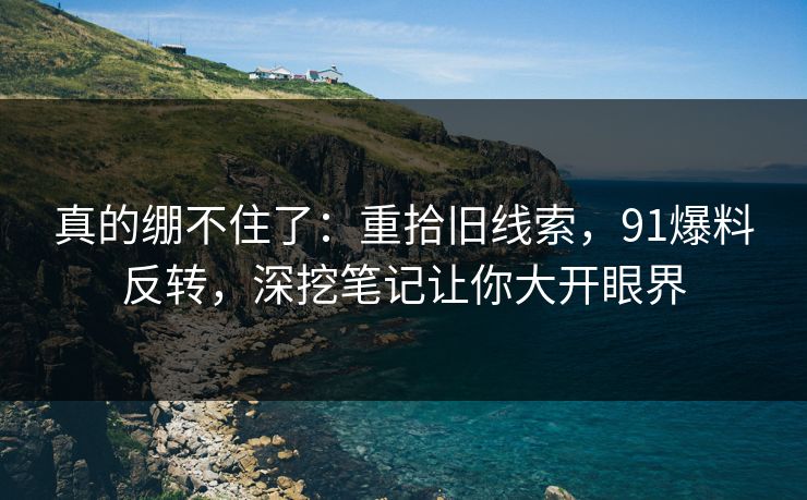 真的绷不住了:重拾旧线索,91爆料反转,深挖笔记让你大开眼界 真的绷不住了:重拾旧线索,91爆料反转,深挖笔记让你大开眼界