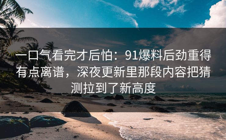 一口气看完才后怕：91爆料后劲重得有点离谱，深夜更新里那段内容把猜测拉到了新高度