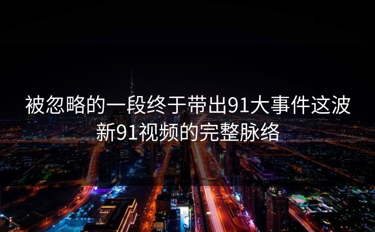 被忽略的一段终于带出91大事件这波新91视频的完整脉络 被忽略的一段终于带出91大事件这波新91视频的完整脉络