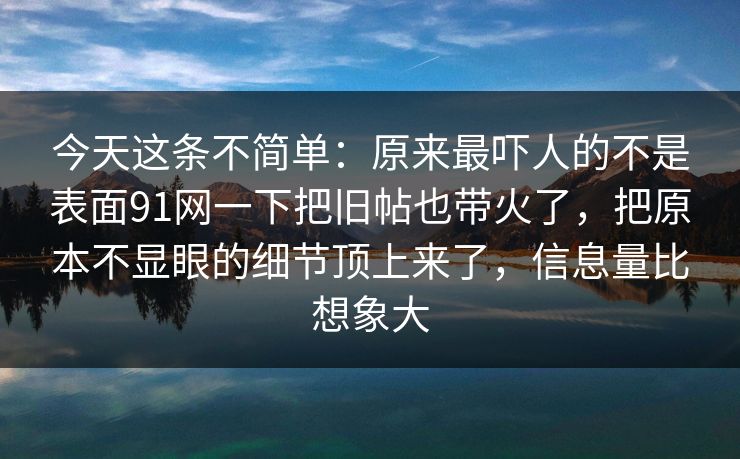 今天这条不简单:原来最吓人的不是表面91网一下把旧帖也带火了,把原本不显眼的细节顶上来了,信息量比想象大 今天这条不简单:原来最吓人的不是表面91网一下把旧帖也带火了,把原本不显眼的细节顶上来了,信息量比想象大