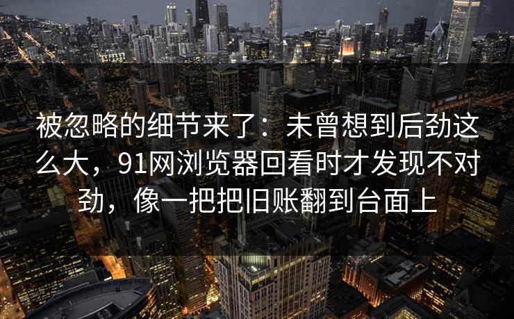 被忽略的细节来了：未曾想到后劲这么大，91网浏览器回看时才发现不对劲，像一把把旧账翻到台面上