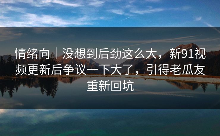 情绪向｜没想到后劲这么大，新91视频更新后争议一下大了，引得老瓜友重新回坑