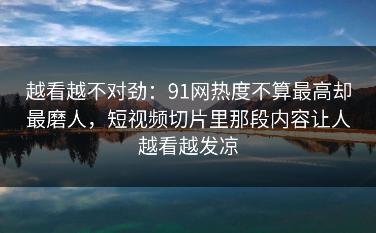 越看越不对劲：91网热度不算最高却最磨人，短视频切片里那段内容让人越看越发凉
