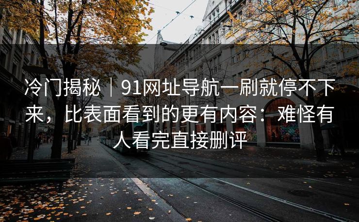 冷门揭秘｜91网址导航一刷就停不下来，比表面看到的更有内容：难怪有人看完直接删评