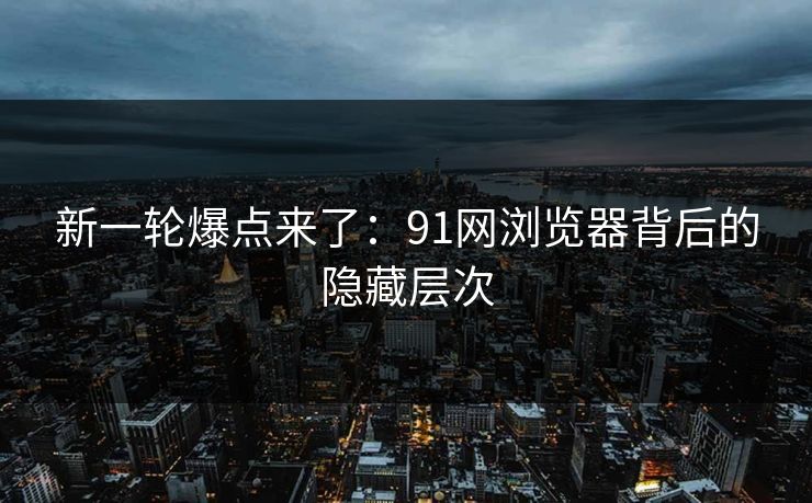 新一轮爆点来了：91网浏览器背后的隐藏层次
