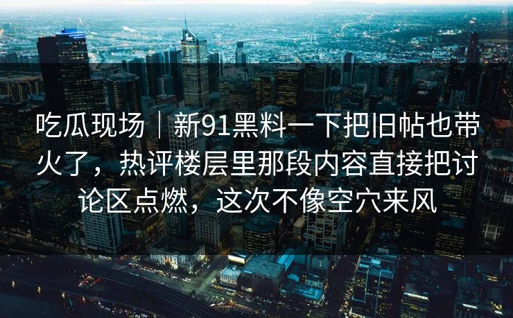 吃瓜现场｜新91黑料一下把旧帖也带火了，热评楼层里那段内容直接把讨论区点燃，这次不像空穴来风