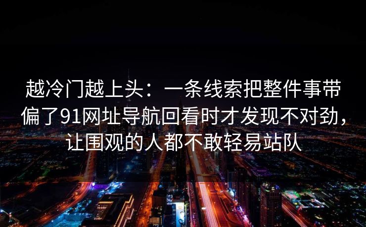 越冷门越上头：一条线索把整件事带偏了91网址导航回看时才发现不对劲，让围观的人都不敢轻易站队