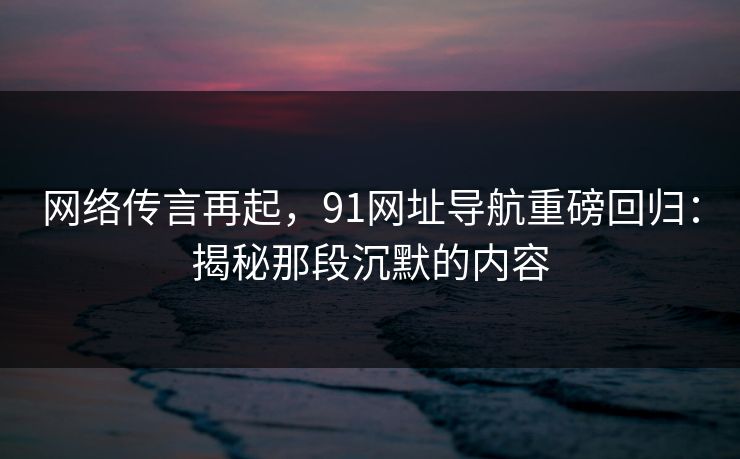 网络传言再起，91网址导航重磅回归：揭秘那段沉默的内容