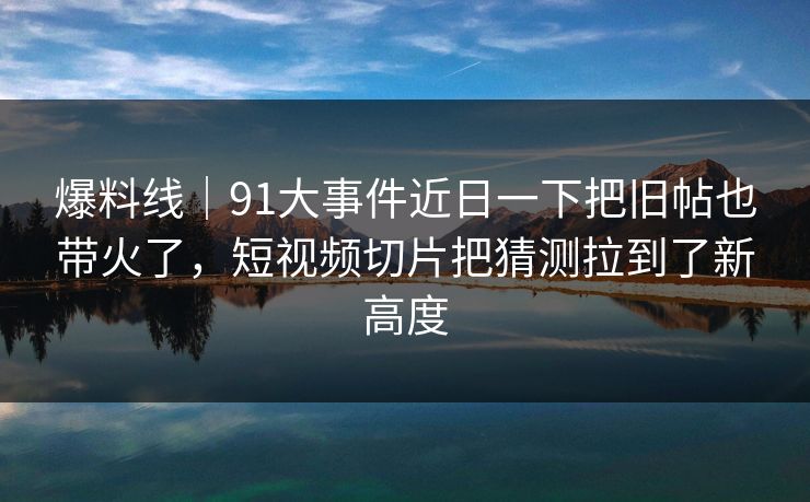 爆料线|91大事件近日一下把旧帖也带火了,短视频切片把猜测拉到了新高度 爆料线|91大事件近日一下把旧帖也带火了,短视频切片把猜测拉到了新高度