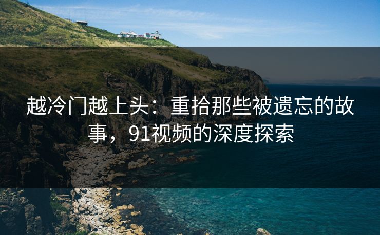越冷门越上头：重拾那些被遗忘的故事，91视频的深度探索
