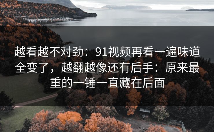 越看越不对劲：91视频再看一遍味道全变了，越翻越像还有后手：原来最重的一锤一直藏在后面