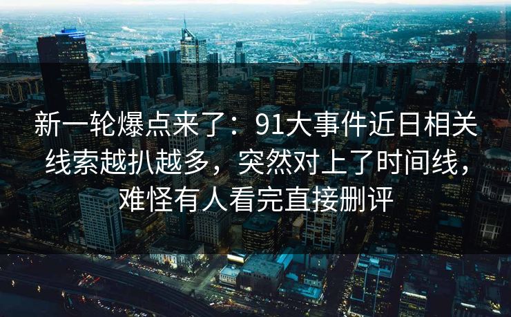 新一轮爆点来了：91大事件近日相关线索越扒越多，突然对上了时间线，难怪有人看完直接删评