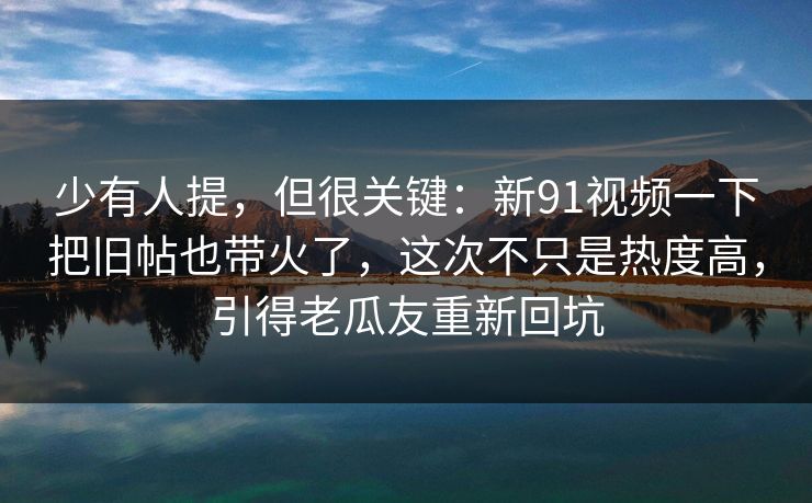 少有人提，但很关键：新91视频一下把旧帖也带火了，这次不只是热度高，引得老瓜友重新回坑