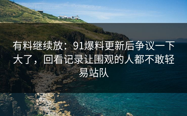 有料继续放：91爆料更新后争议一下大了，回看记录让围观的人都不敢轻易站队