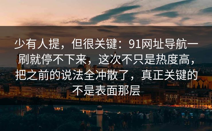 少有人提，但很关键：91网址导航一刷就停不下来，这次不只是热度高，把之前的说法全冲散了，真正关键的不是表面那层