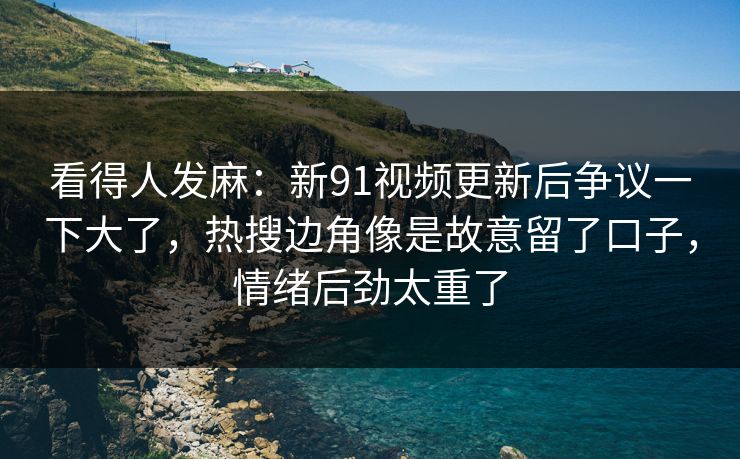 看得人发麻：新91视频更新后争议一下大了，热搜边角像是故意留了口子，情绪后劲太重了