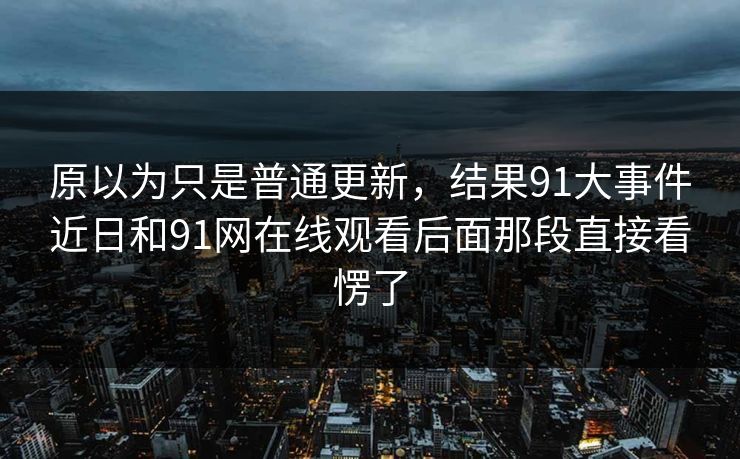 原以为只是普通更新，结果91大事件近日和91网在线观看后面那段直接看愣了