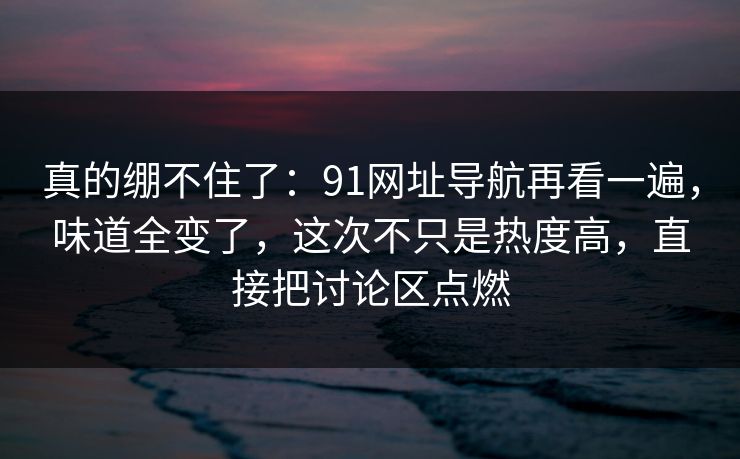 真的绷不住了:91网址导航再看一遍,味道全变了,这次不只是热度高,直接把讨论区点燃 真的绷不住了:91网址导航再看一遍,味道全变了,这次不只是热度高,直接把讨论区点燃
