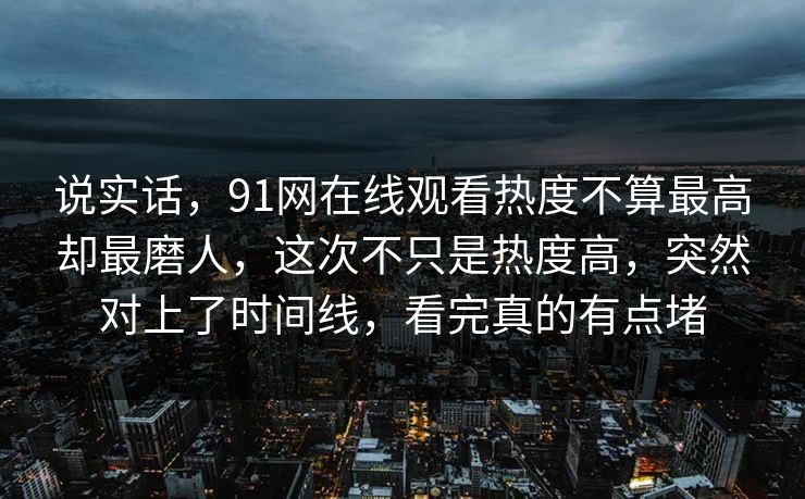 说实话，91网在线观看热度不算最高却最磨人，这次不只是热度高，突然对上了时间线，看完真的有点堵