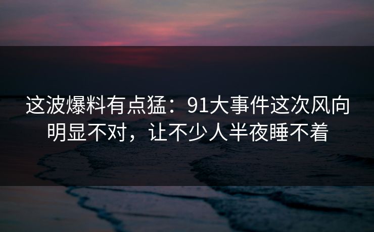 这波爆料有点猛：91大事件这次风向明显不对，让不少人半夜睡不着