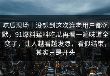 吃瓜现场｜没想到这次连老用户都沉默，91爆料猛料吃瓜再看一遍味道全变了，让人越看越发凉，看似结束，其实只是开头