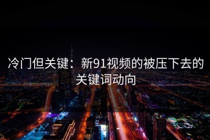 冷门但关键：新91视频的被压下去的关键词动向