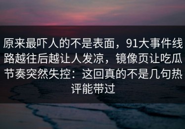 原来最吓人的不是表面，91大事件线路越往后越让人发凉，镜像页让吃瓜节奏突然失控：这回真的不是几句热评能带过